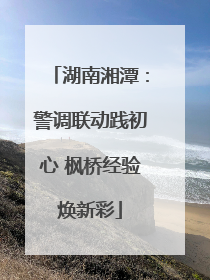 湖南湘潭：警调联动践初心 枫桥经验焕新彩