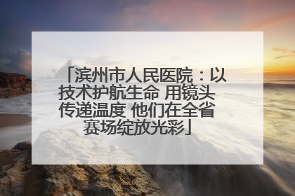 滨州市人民医院：以技术护航生命 用镜头传递温度 他们在全省赛场绽放光彩