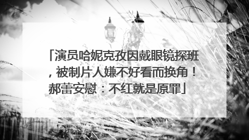 演员哈妮克孜因戴眼镜探班，被制片人嫌不好看而换角！郝蕾安慰：不红就是原罪