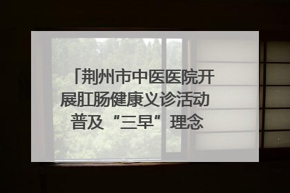 荆州市中医医院开展肛肠健康义诊活动 普及“三早”理念 传递健康生活