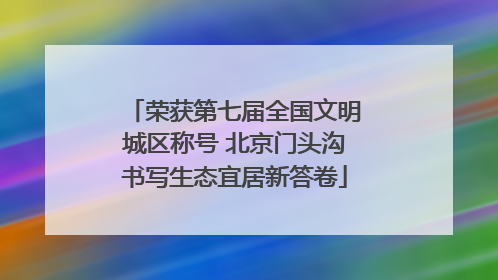 荣获第七届全国文明城区称号 北京门头沟书写生态宜居新答卷