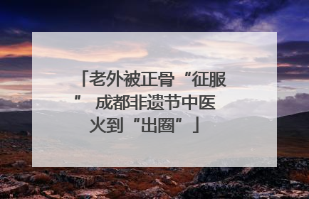 老外被正骨“征服” 成都非遗节中医火到“出圈”