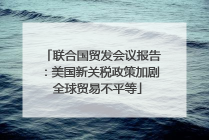 联合国贸发会议报告：美国新关税政策加剧全球贸易不平等