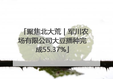 聚焦北大荒｜军川农场有限公司大豆播种完成55.37%