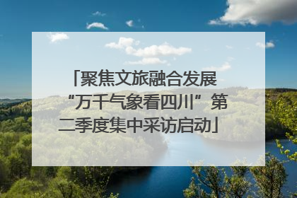 聚焦文旅融合发展 “万千气象看四川”第二季度集中采访启动