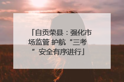 自贡荣县：强化市场监管 护航“三考”安全有序进行