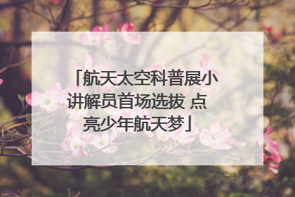 航天太空科普展小讲解员首场选拔 点亮少年航天梦