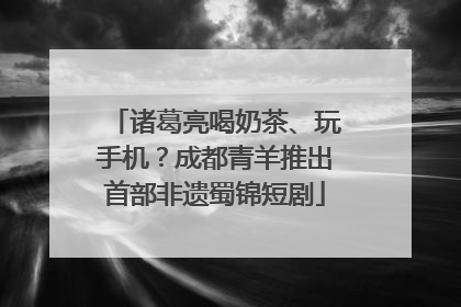 诸葛亮喝奶茶、玩手机？成都青羊推出首部非遗蜀锦短剧