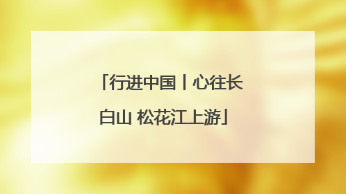 行进中国丨心往长白山 松花江上游