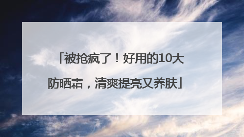 被抢疯了！好用的10大防晒霜，清爽提亮又养肤