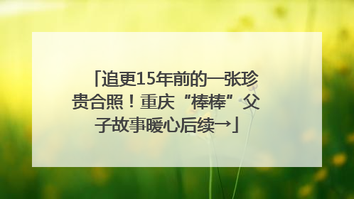 追更15年前的一张珍贵合照！重庆“棒棒”父子故事暖心后续→