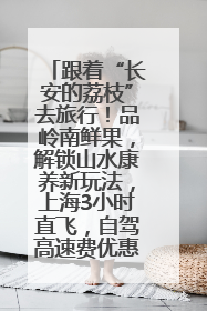 跟着“长安的荔枝”去旅行！品岭南鲜果，解锁山水康养新玩法，上海3小时直飞，自驾高速费优惠