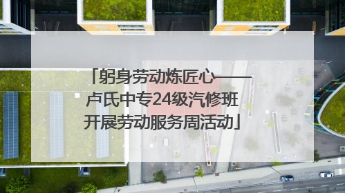 躬身劳动炼匠心——卢氏中专24级汽修班开展劳动服务周活动