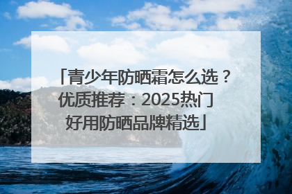 青少年防晒霜怎么选？优质推荐：2025热门好用防晒品牌精选