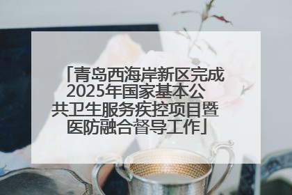 青岛西海岸新区完成2025年国家基本公共卫生服务疾控项目暨医防融合督导工作
