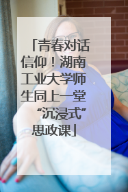 青春对话信仰！湖南工业大学师生同上一堂“沉浸式”思政课