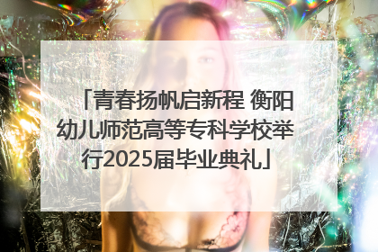 青春扬帆启新程 衡阳幼儿师范高等专科学校举行2025届毕业典礼