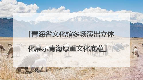 青海省文化馆多场演出立体化展示青海厚重文化底蕴