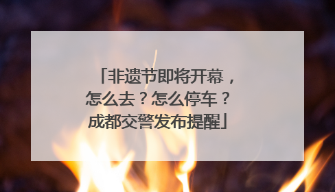 非遗节即将开幕，怎么去？怎么停车？成都交警发布提醒