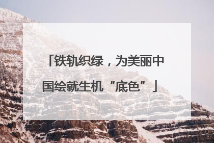 铁轨织绿，为美丽中国绘就生机“底色”