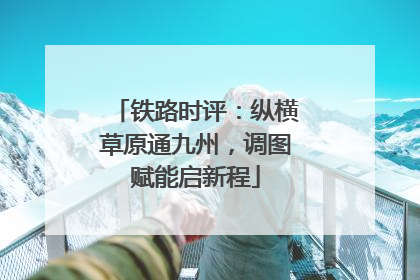 铁路时评：纵横草原通九州，调图赋能启新程