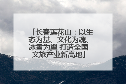 长春莲花山：以生态为基、文化为魂、冰雪为翼 打造全国文旅产业新高地