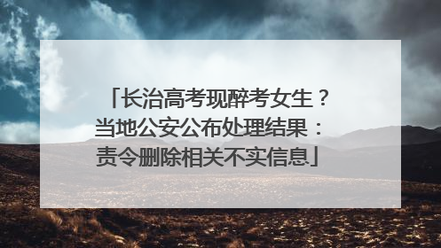 长治高考现醉考女生？当地公安公布处理结果：责令删除相关不实信息