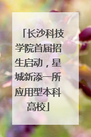 长沙科技学院首届招生启动，星城新添一所应用型本科高校
