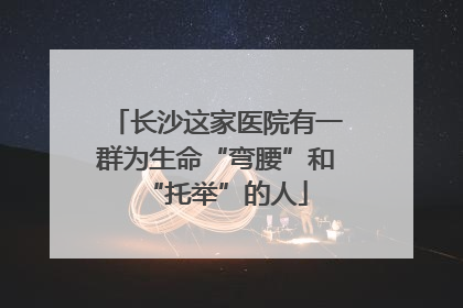 长沙这家医院有一群为生命“弯腰”和“托举”的人