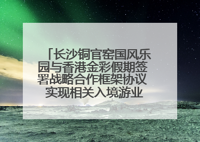 长沙铜官窑国风乐园与香港金彩假期签署战略合作框架协议 实现相关入境游业务增收超亿元
