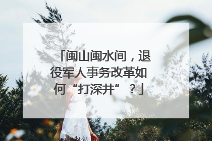 闽山闽水间，退役军人事务改革如何“打深井”？