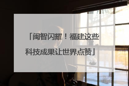 闽智闪耀！福建这些科技成果让世界点赞