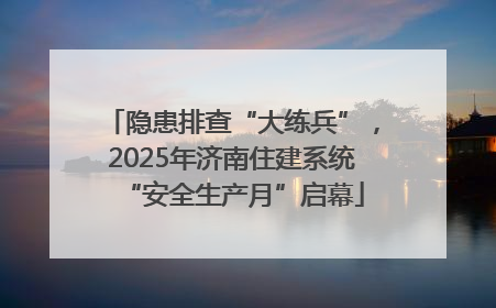 隐患排查“大练兵”，2025年济南住建系统“安全生产月”启幕