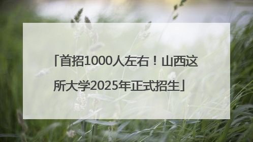 首招1000人左右！山西这所大学2025年正式招生