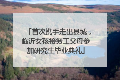 首次携手走出县城，临沂女孩接务工父母参加研究生毕业典礼