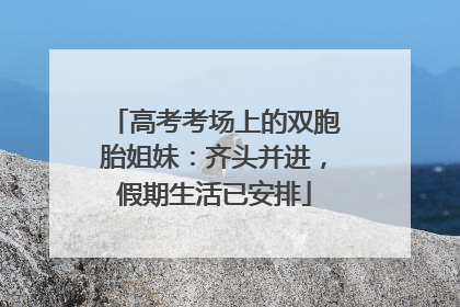 高考考场上的双胞胎姐妹：齐头并进，假期生活已安排