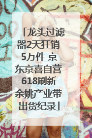 龙头过滤器2天狂销5万件 京东京喜自营618刷新余姚产业带出货纪录