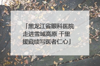 黑龙江省眼科医院走进雪域高原 千里援藏续写医者仁心