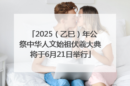 2025（乙巳）年公祭中华人文始祖伏羲大典将于6月21日举行