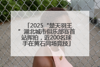 2025“楚天羽王”湖北城市俱乐部赛首站挥拍，近200名球手在黄石同场竞技