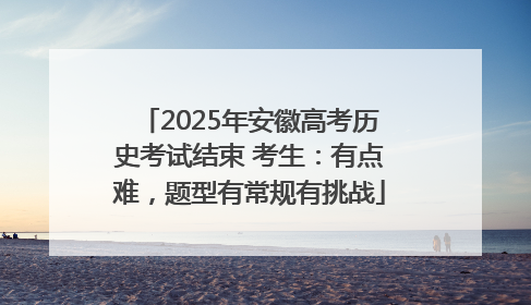2025年安徽高考历史考试结束 考生：有点难，题型有常规有挑战