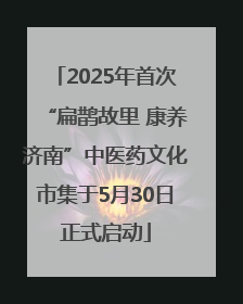 2025年首次“扁鹊故里 康养济南”中医药文化市集于5月30日正式启动