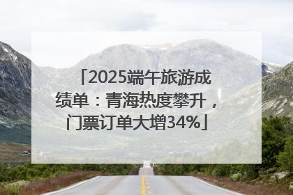 2025端午旅游成绩单：青海热度攀升，门票订单大增34%