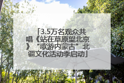 3.5万名观众共唱《站在草原望北京》“歌游内蒙古”北疆文化活动季启动