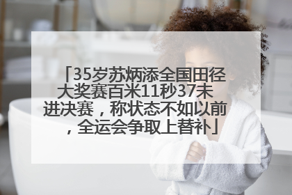 35岁苏炳添全国田径大奖赛百米11秒37未进决赛，称状态不如以前，全运会争取上替补