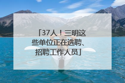 37人！三明这些单位正在选聘、招聘工作人员