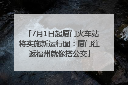 7月1日起厦门火车站将实施新运行图：厦门往返福州就像搭公交