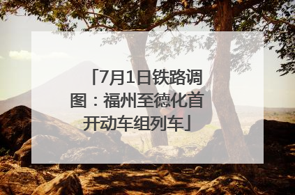 7月1日铁路调图：福州至德化首开动车组列车
