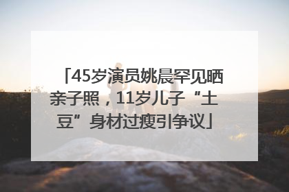 45岁演员姚晨罕见晒亲子照，11岁儿子“土豆”身材过瘦引争议