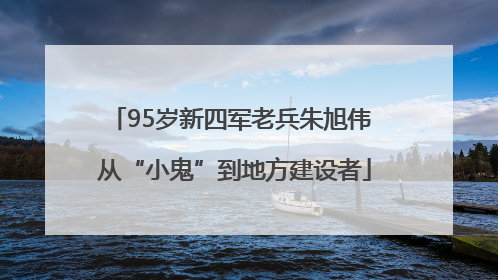 95岁新四军老兵朱旭伟 从“小鬼”到地方建设者